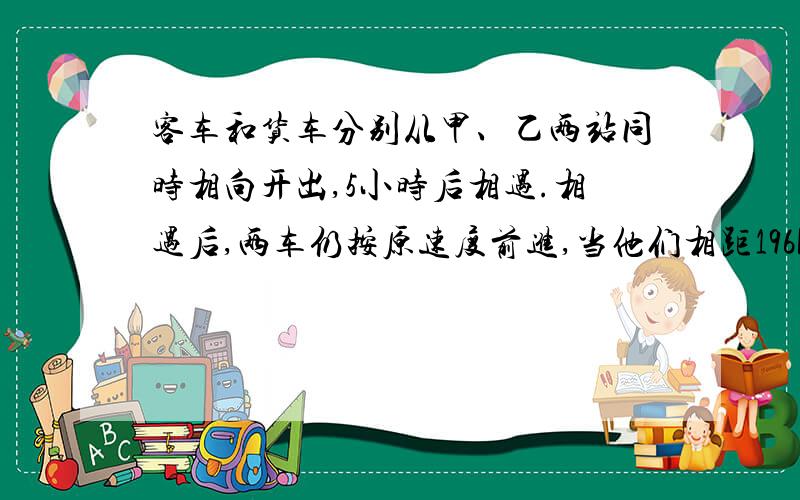 客车和货车分别从甲、乙两站同时相向开出,5小时后相遇.相遇后,两车仍按原速度前进,当他们相距196km时,货车行了全程的