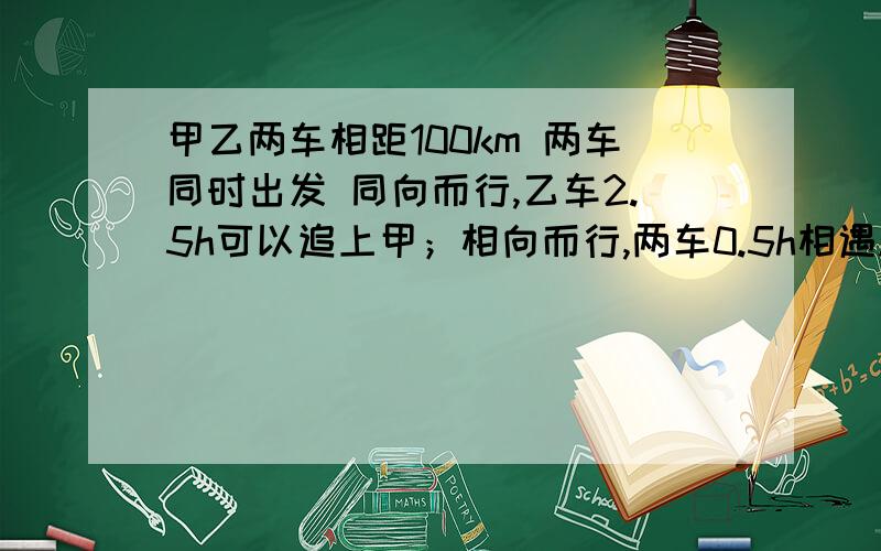 甲乙两车相距100km 两车同时出发 同向而行,乙车2.5h可以追上甲；相向而行,两车0.5h相遇.求甲乙两车的速