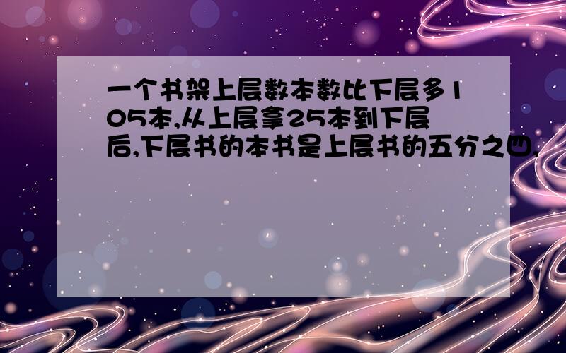 一个书架上层数本数比下层多105本,从上层拿25本到下层后,下层书的本书是上层书的五分之四,