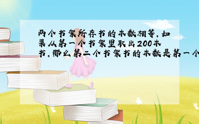 两个书架所存书的本数相等,如果从第一个书架里取出200本书,那么第二个书架书的本数是第一个书架书的本数的3倍,问两个书架