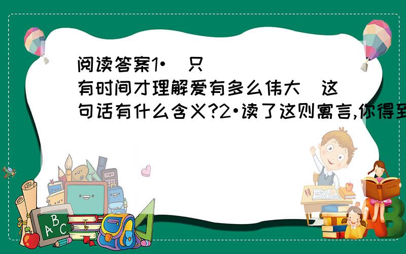 阅读答案1•＂只有时间才理解爱有多么伟大＂这句话有什么含义?2•读了这则寓言,你得到什么启示?