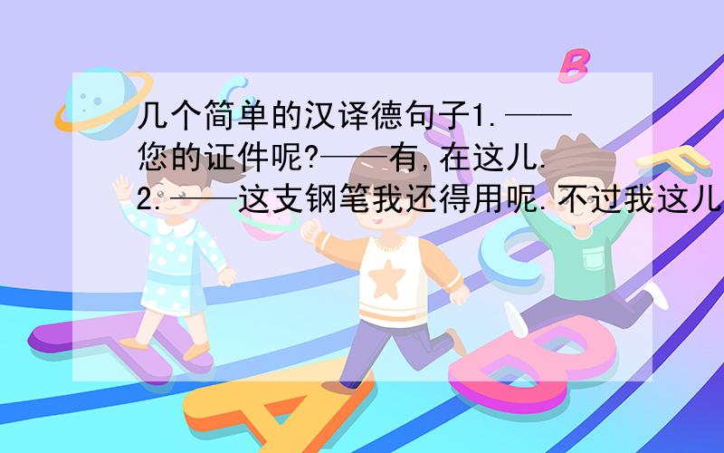 几个简单的汉译德句子1.——您的证件呢?——有,在这儿.2.——这支钢笔我还得用呢.不过我这儿有一只铅笔.——但我不需要