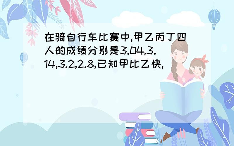 在骑自行车比赛中,甲乙丙丁四人的成绩分别是3.04,3.14,3.2,2.8,已知甲比乙快,