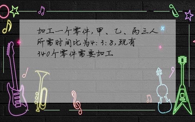 加工一个零件,甲、乙、丙三人所需时间比为4:3:8,现有340个零件需要加工