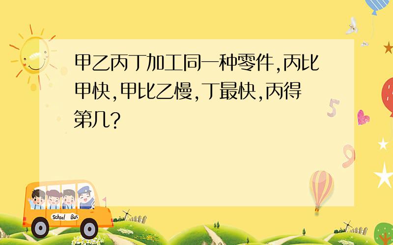 甲乙丙丁加工同一种零件,丙比甲快,甲比乙慢,丁最快,丙得第几?