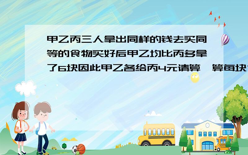 甲乙丙三人拿出同样的钱去买同等的食物买好后甲乙均比丙多拿了6块因此甲乙各给丙4元请算一算每块食物几元