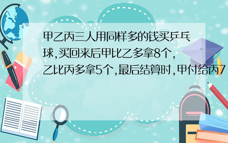 甲乙丙三人用同样多的钱买乒乓球,买回来后甲比乙多拿8个,乙比丙多拿5个,最后结算时,甲付给丙7.2元,在