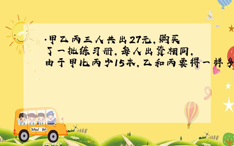 .甲乙丙三人共出27元,购买了一批练习册,每人出资相同,由于甲比丙少15本,乙和丙要得一样多,因此乙和丙两人