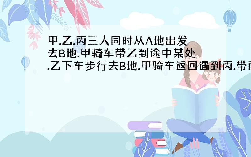 甲.乙.丙三人同时从A地出发去B地.甲骑车带乙到途中某处.乙下车步行去B地.甲骑车返回遇到丙.带丙去B地.结果三人同时到