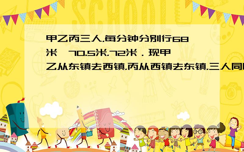 甲乙丙三人，每分钟分别行68米、70.5米，72米．现甲乙从东镇去西镇，丙从西镇去东镇，三人同时出发，丙和乙相遇后，又过