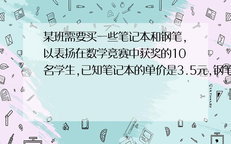 某班需要买一些笔记本和钢笔,以表扬在数学竞赛中获奖的10名学生,已知笔记本的单价是3.5元,钢笔的单价是