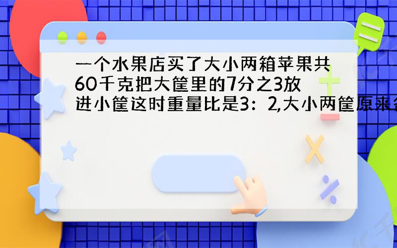 一个水果店买了大小两箱苹果共60千克把大筐里的7分之3放进小筐这时重量比是3：2,大小两筐原来各有多少千克