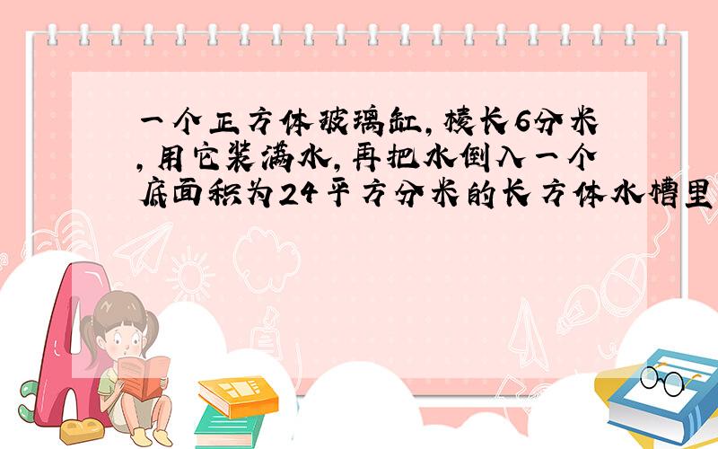 一个正方体玻璃缸,棱长6分米,用它装满水,再把水倒入一个底面积为24平方分米的长方体水槽里,