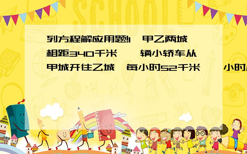 列方程解应用题!1、甲乙两城相距340千米,一辆小轿车从甲城开往乙城,每小时52千米,一小时后,一辆中巴从乙城开往甲城,