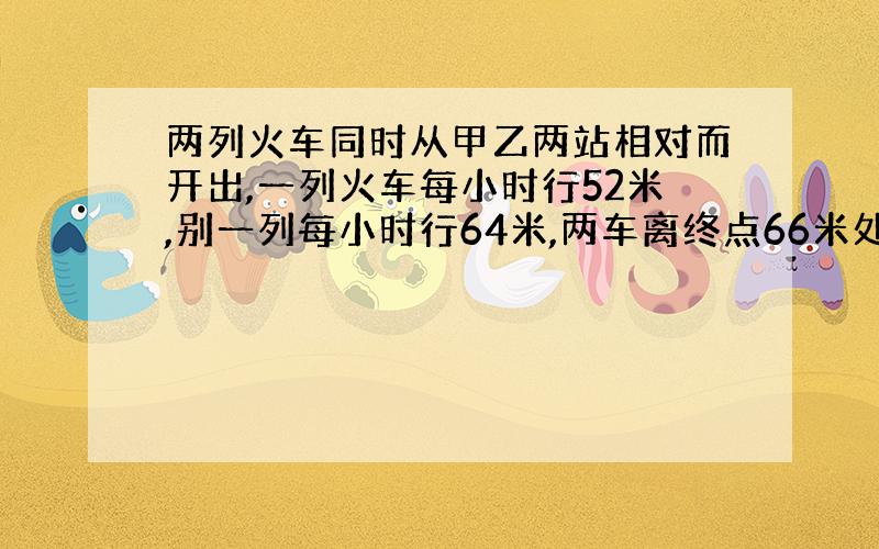 两列火车同时从甲乙两站相对而开出,一列火车每小时行52米,别一列每小时行64米,两车离终点66米处相遇.