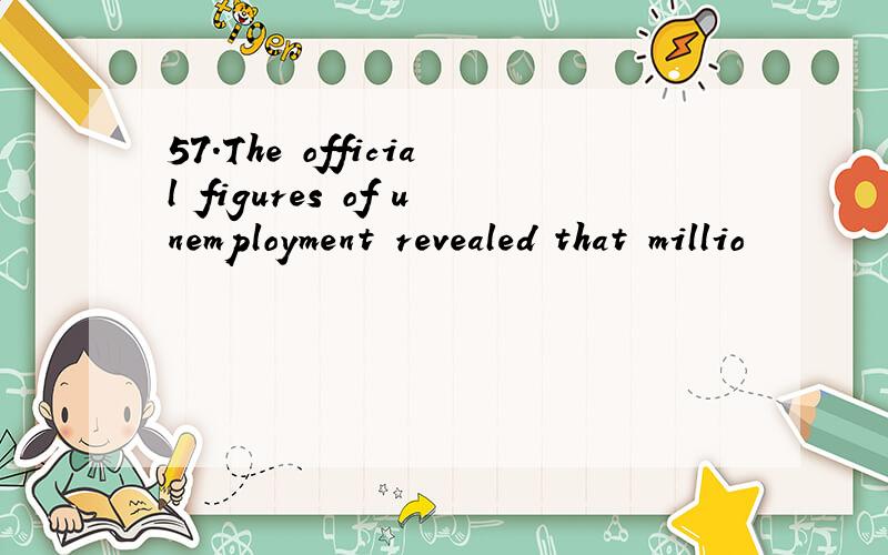 57.The official figures of unemployment revealed that millio