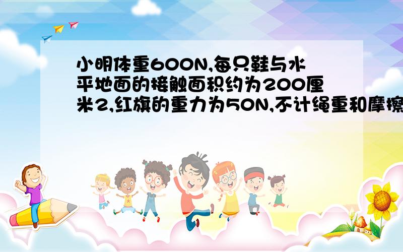 小明体重600N,每只鞋与水平地面的接触面积约为200厘米2,红旗的重力为50N,不计绳重和摩擦,则小明升国旗时,对地面