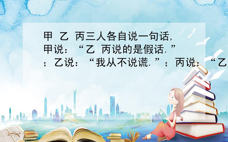 甲 乙 丙三人各自说一句话,甲说：“乙 丙说的是假话.”；乙说：“我从不说谎.”；丙说：“乙说的是假话.”你能确定谁说的