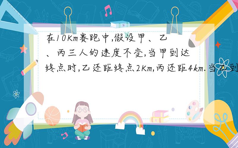 在10Km赛跑中,假设甲、乙、丙三人的速度不变,当甲到达终点时,乙还距终点2Km,丙还距4km.当乙到达终点时,丙还距终