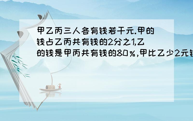 甲乙丙三人各有钱若干元.甲的钱占乙丙共有钱的2分之1,乙的钱是甲丙共有钱的80％,甲比乙少2元钱,