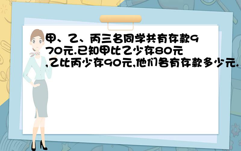 甲、乙、丙三名同学共有存款970元.已知甲比乙少存80元,乙比丙少存90元,他们各有存款多少元.