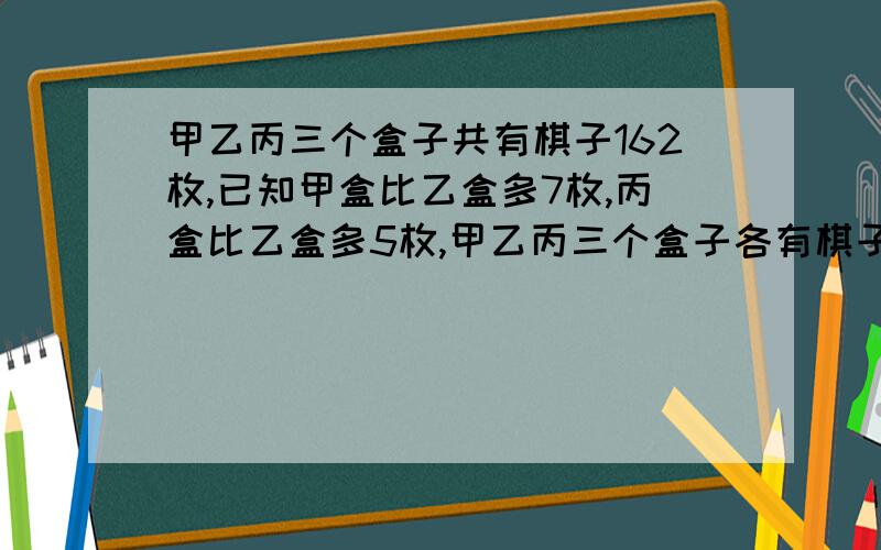 甲乙丙三个盒子共有棋子162枚,已知甲盒比乙盒多7枚,丙盒比乙盒多5枚,甲乙丙三个盒子各有棋子多