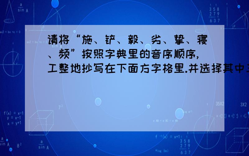 请将“施、铲、毅、劣、挚、寝、频”按照字典里的音序顺序,工整地抄写在下面方字格里.并选择其中三个,分别组词,然后用这三个