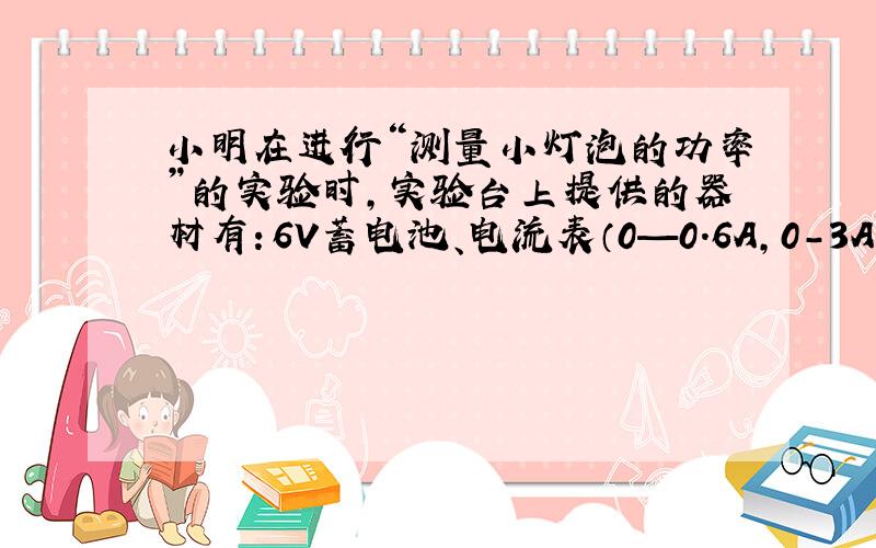 小明在进行“测量小灯泡的功率”的实验时,实验台上提供的器材有：6V蓄电池、电流表（0—0.6A,0-3A）、电压表(0-