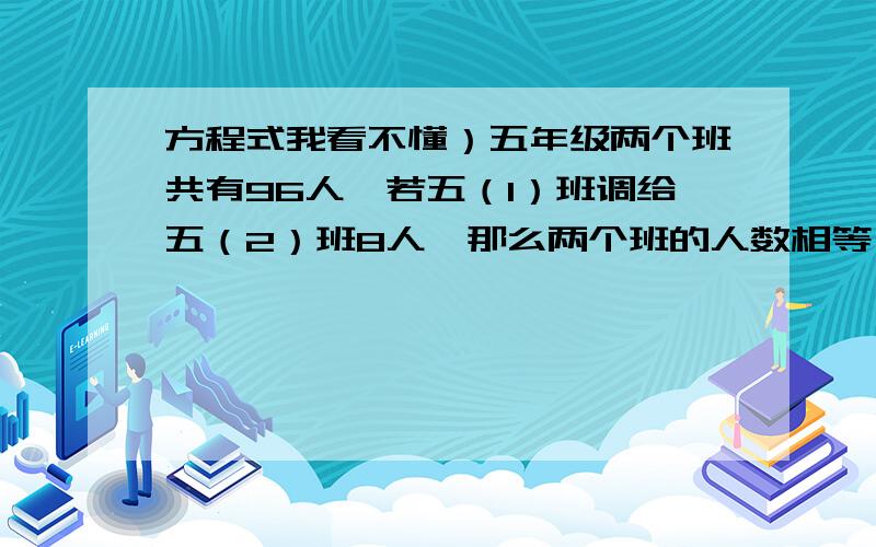 方程式我看不懂）五年级两个班共有96人,若五（1）班调给五（2）班8人,那么两个班的人数相等,五（1）班原来有多少人?