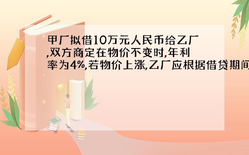 甲厂拟借10万元人民币给乙厂,双方商定在物价不变时,年利率为4%,若物价上涨,乙厂应根据借贷期间物价上涨的相应指数付给甲