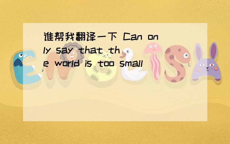 谁帮我翻译一下 Can only say that the world is too small