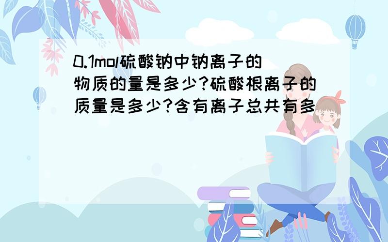 0.1mol硫酸钠中钠离子的物质的量是多少?硫酸根离子的质量是多少?含有离子总共有多