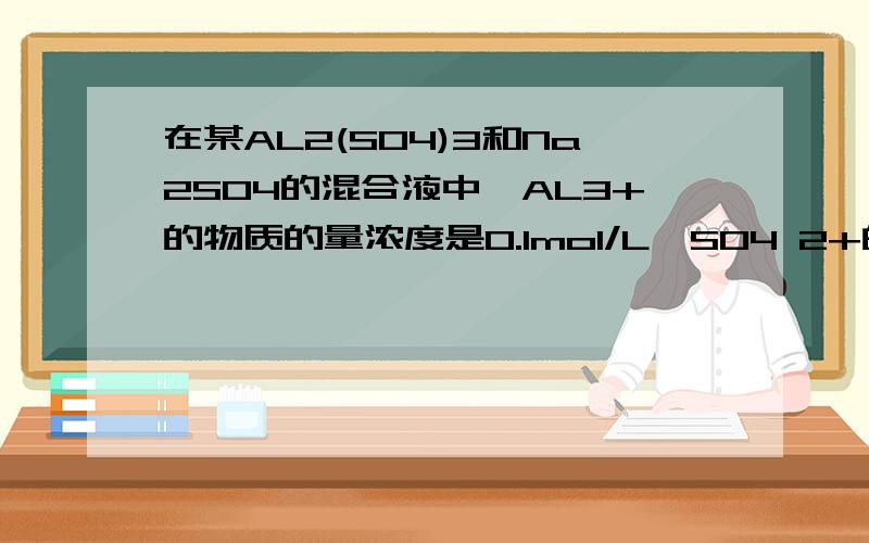 在某AL2(SO4)3和Na2SO4的混合液中,AL3+的物质的量浓度是0.1mol/L,SO4 2+的物质的量的浓度为