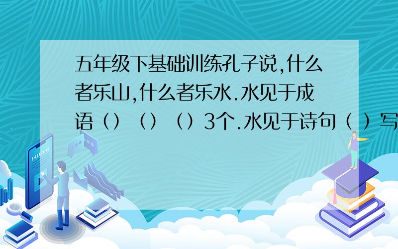 五年级下基础训练孔子说,什么者乐山,什么者乐水.水见于成语（）（）（）3个.水见于诗句（ ）写一句