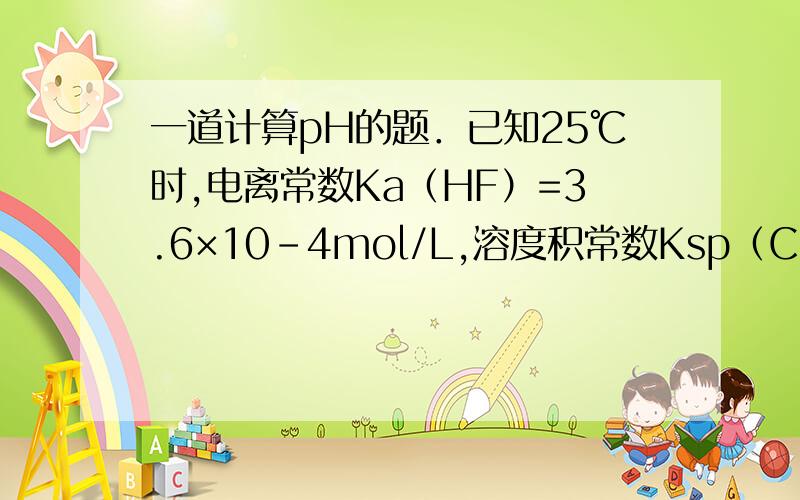 一道计算pH的题．已知25℃时,电离常数Ka（HF）=3.6×10-4mol/L,溶度积常数Ksp（CaF2）=1.46