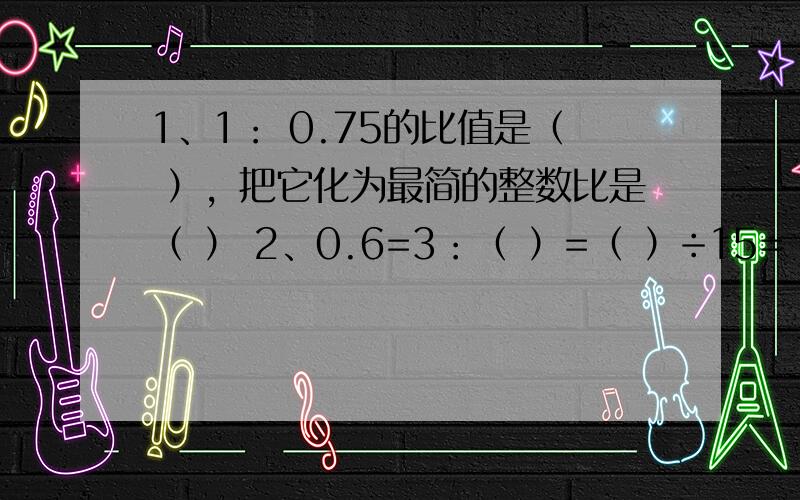 1、1： 0.75的比值是（ ），把它化为最简的整数比是（ ） 2、0.6=3：（ ）=（ ）÷15=（ ）成=（ ）％