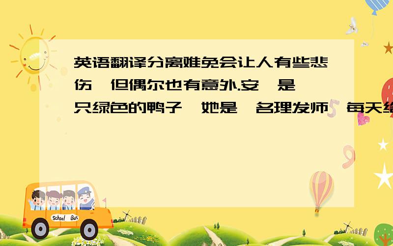 英语翻译分离难免会让人有些悲伤,但偶尔也有意外.安妮是一只绿色的鸭子,她是一名理发师,每天给各种各样的人理发,比如这样,