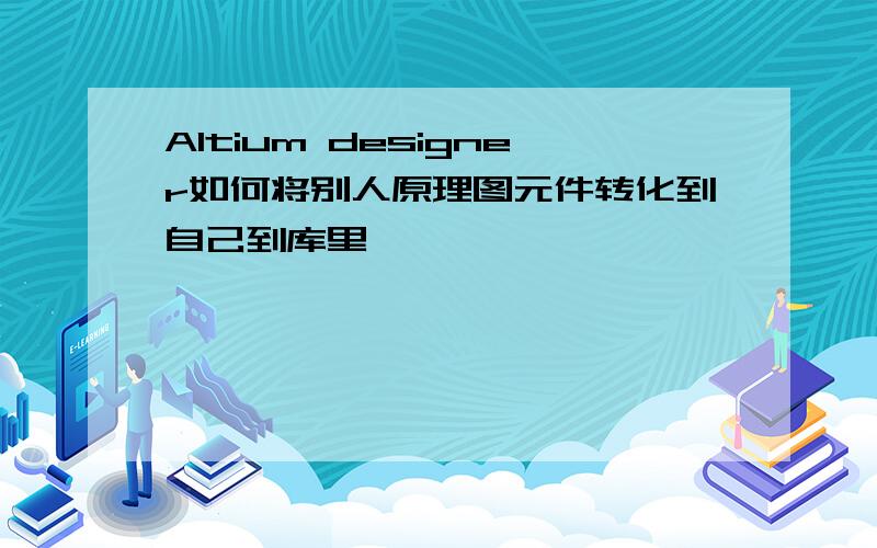 Altium designer如何将别人原理图元件转化到自己到库里