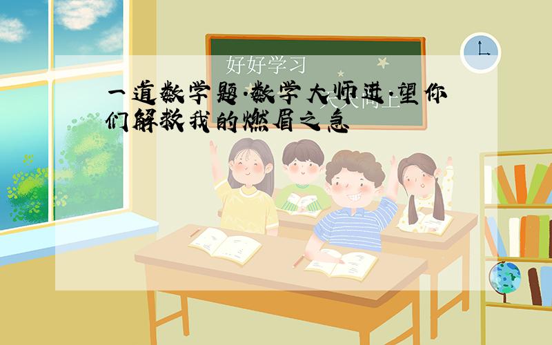 一道数学题.数学大师进.望你们解救我的燃眉之急