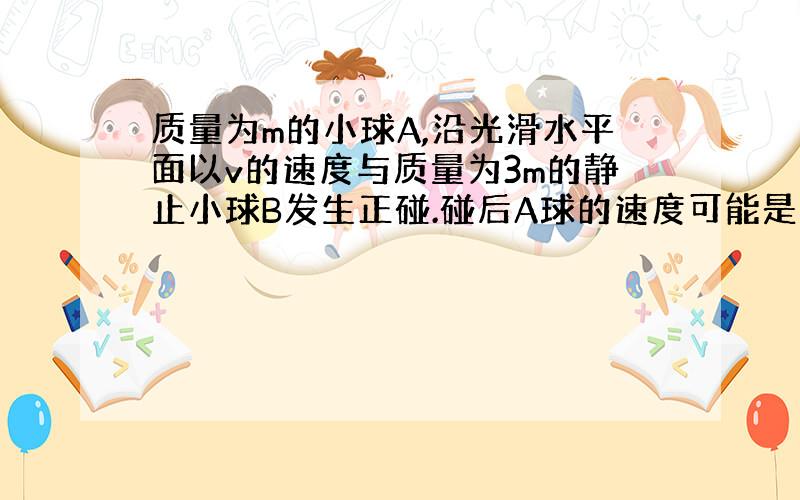 质量为m的小球A,沿光滑水平面以v的速度与质量为3m的静止小球B发生正碰.碰后A球的速度可能是（ ）