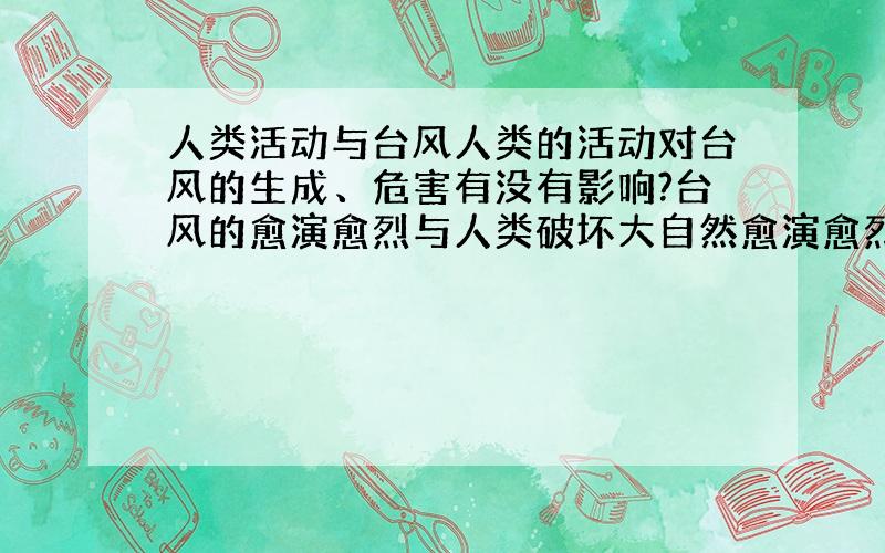 人类活动与台风人类的活动对台风的生成、危害有没有影响?台风的愈演愈烈与人类破坏大自然愈演愈烈有没有关系?请说出原因.