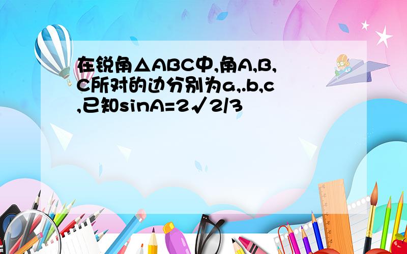 在锐角△ABC中,角A,B,C所对的边分别为a,.b,c,已知sinA=2√2/3