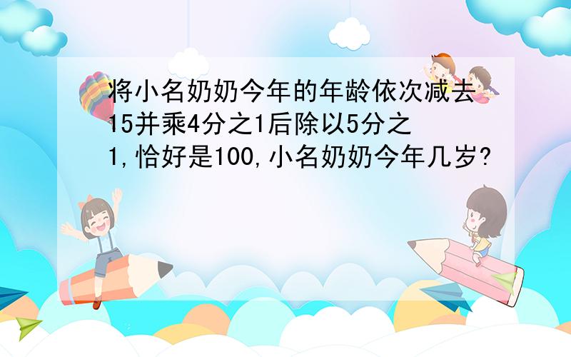 将小名奶奶今年的年龄依次减去15并乘4分之1后除以5分之1,恰好是100,小名奶奶今年几岁?