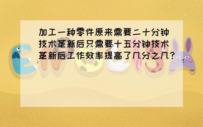 加工一种零件原来需要二十分钟技术革新后只需要十五分钟技术革新后工作效率提高了几分之几?