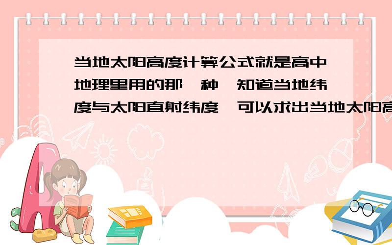 当地太阳高度计算公式就是高中地理里用的那一种,知道当地纬度与太阳直射纬度,可以求出当地太阳高度.最好注明那个字母代表什么