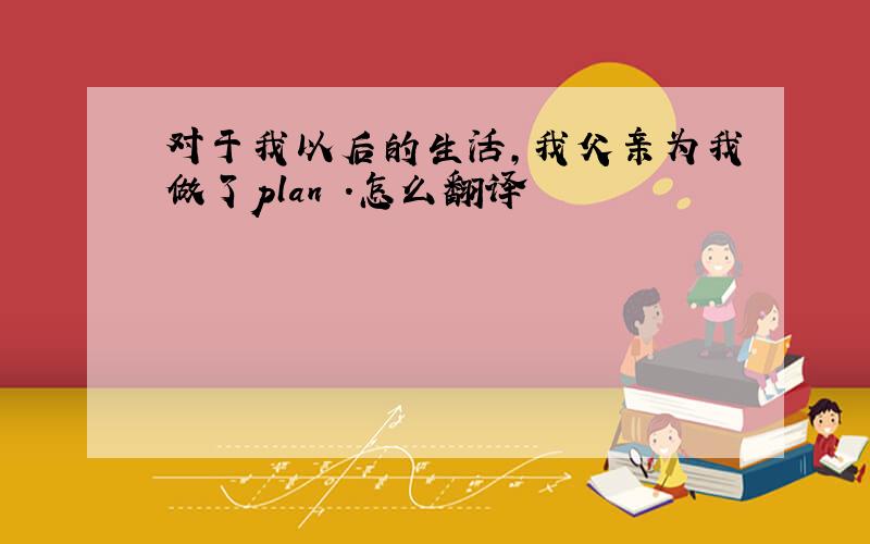 对于我以后的生活,我父亲为我做了plan .怎么翻译