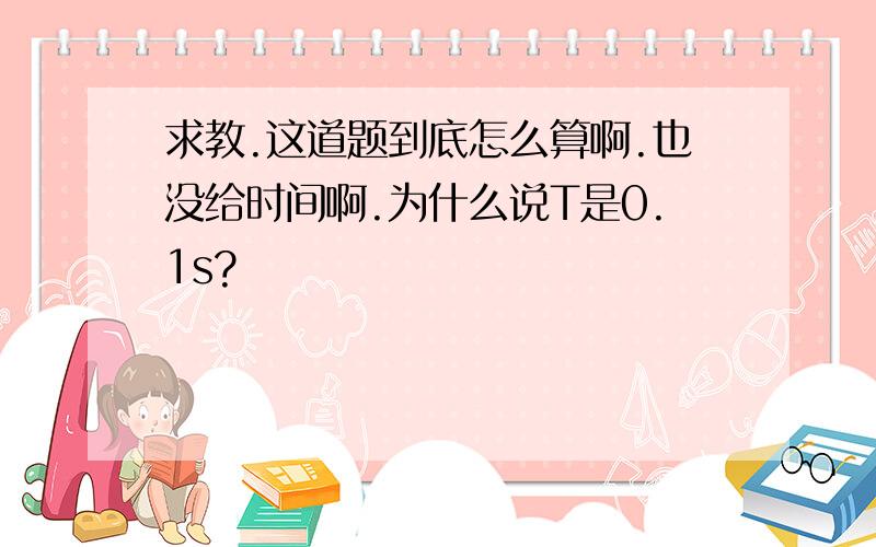 求教.这道题到底怎么算啊.也没给时间啊.为什么说T是0.1s?