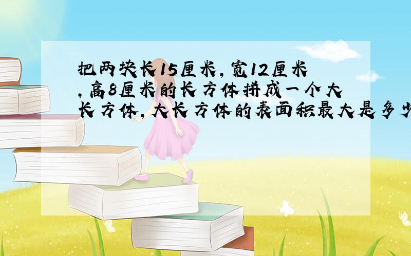 把两块长15厘米,宽12厘米,高8厘米的长方体拼成一个大长方体,大长方体的表面积最大是多少?最小是多少?