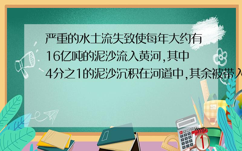 严重的水土流失致使每年大约有16亿吨的泥沙流入黄河,其中4分之1的泥沙沉积在河道中,其余被带入海口,有多犯吨泥沙被带入海