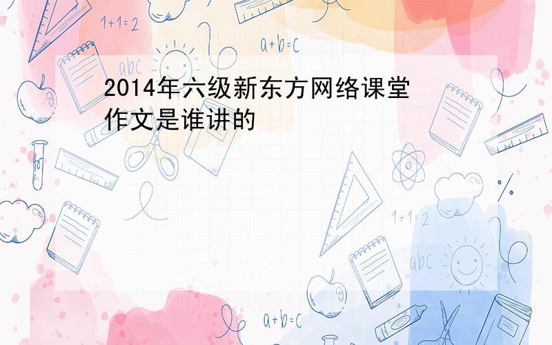 2014年六级新东方网络课堂作文是谁讲的